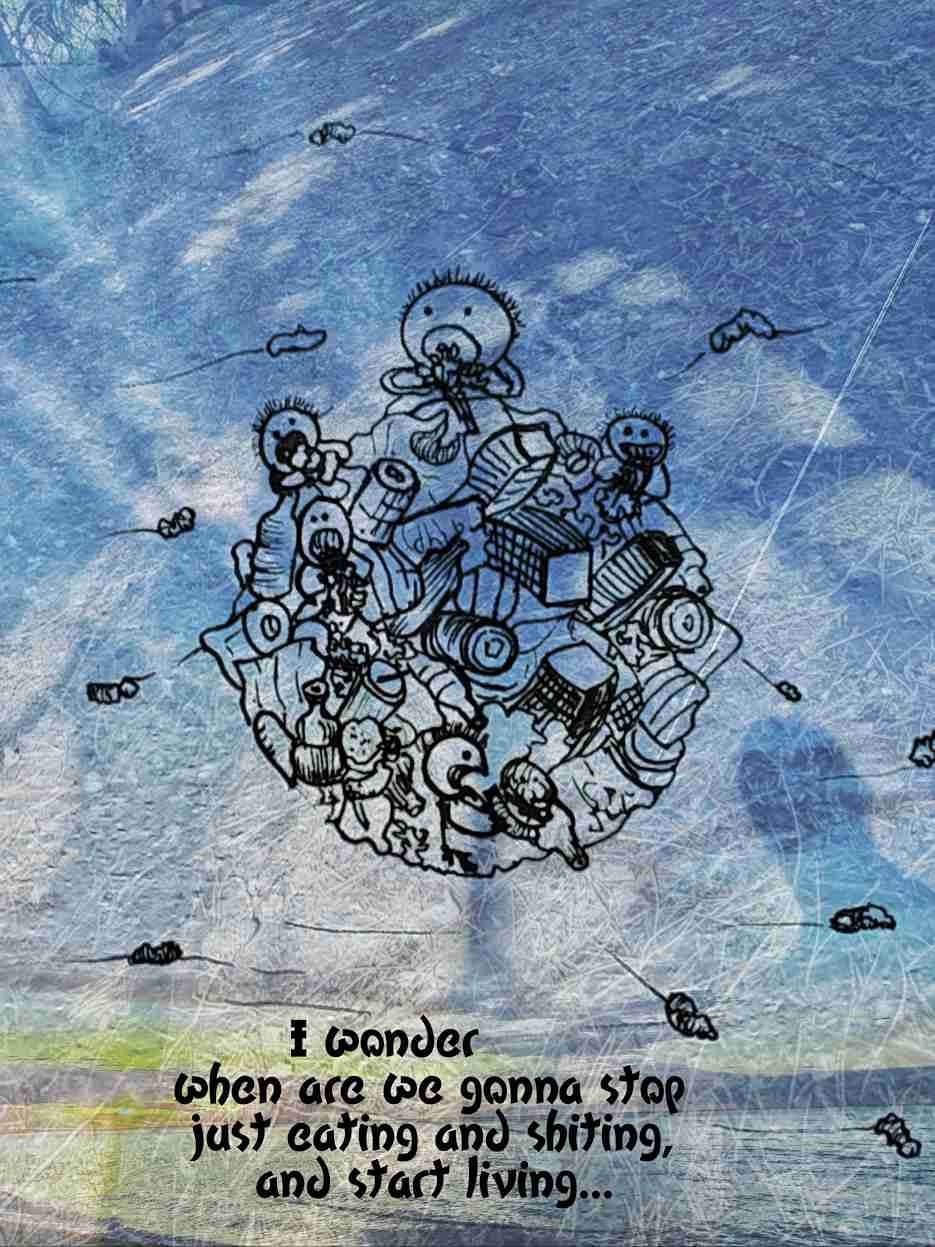 I wonder when are we gonna stop just eating and shiting, and start living...