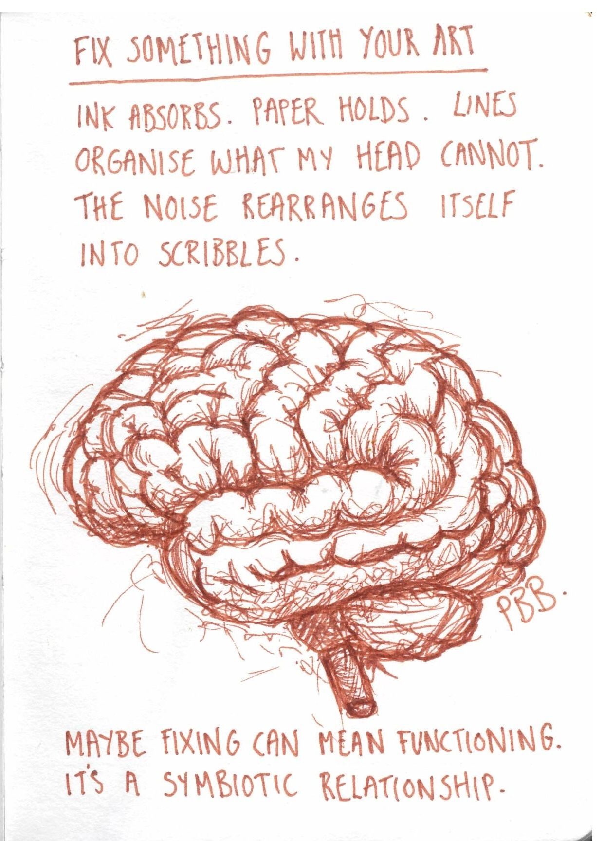 Brown ink drawing on white paper showing a loosely sketched human brain, built from dense, overlapping scribbled lines. Above the brain, handwritten text reads ‘Fix something with your art’, underlined. Beneath this, further handwritten lines say: ‘Ink absorbs. Paper holds. Lines organise what my head cannot. The noise rearranges itself into scribbles.’ At the bottom of the page, more text reads: ‘Maybe fixing can mean functioning. It’s a symbiotic relationship.’ The overall style is rough and expressive.
