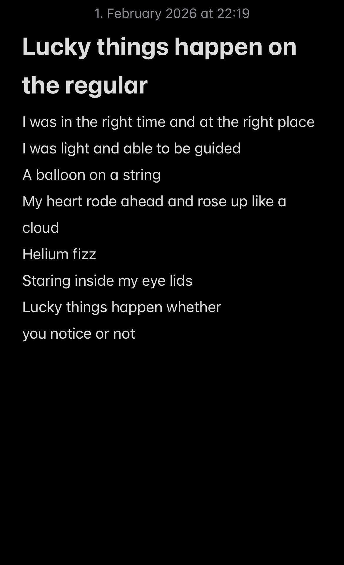 Lucky things happen on the regular  I was in the right time and at the right place  I was light and able to be guided  A balloon on a string  My heart rode ahead and rose up like a cloud  Helium fizz Staring inside my eye lids Lucky things happen whether  you notice or not