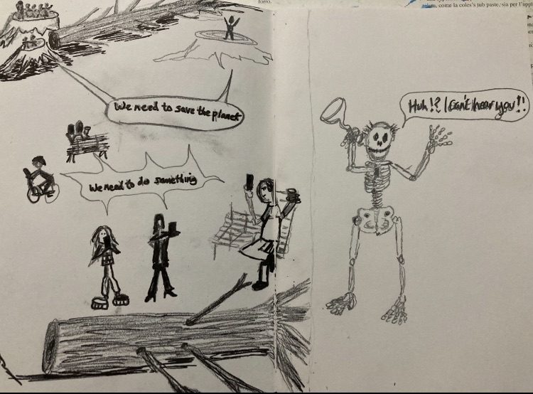 A small pencil drawing of two A5 pages, on the left is a couple of tree stumps with two stick people standing on one and 5 stick people standing on the other large tree stump, there is a large tree chopped on the floor beside them on the same page to the right top corner is another simple figure standing on a large tree stump with their arms up, in a speech bubble they are saying, “ we need to save the planet” but it’s in small words. Dotted about on the same page is people with their phones two figures on 2 park benches drinking coffee with their phones in their hands, there’s someone on a bike with their phone in a cradle on the handle bars, in front of a large tree on the floor is two figures with phones it looks like they might be taking pictures of the tree on the same page at the bottom of the left hand page, above these two more detailed figures is a speech bubble with arrows coming off and pointing at the people sitting about, the one on their bike speeding off, the two sitting park bench figures and the detailed two figures in front of the tree all saying in small words,”we need to do something”.  On the right hand page is a hand held hearing aid like they had decades ago looks like a trumpet, it’s an ear trumpet, this is being held by a Skeleton with their speech bubble saying “Huh! I can’t hear you!!”