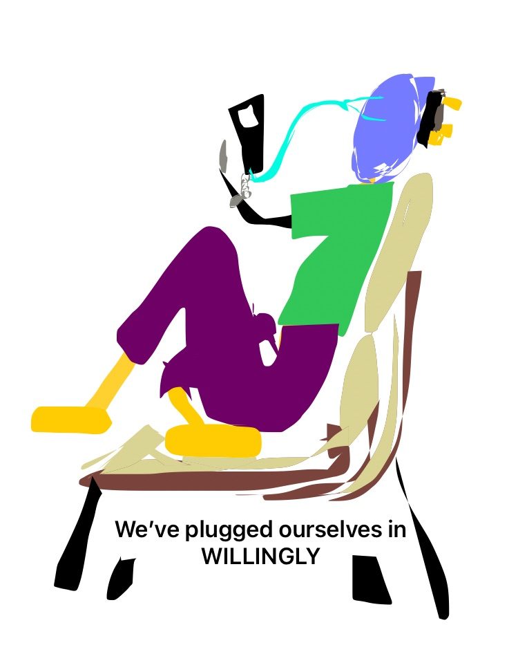 There is a figure in block colours sitting on a recliner seat leg under with foot showing towards the viewer, the trouser are purple and top is green with a lilac face with no features, the hold directly in front of them a black rectangle that represents a mobile phone there is a chain from this phone to their wrist and a wire going towards their head with what looks like head phones or could be direct wires to the eyes, the figure has a 3 prong plug at the back of their head no socket is in sight though, the wording on the picture says “We’ve Plugged Ourselves In WILLINGLY”