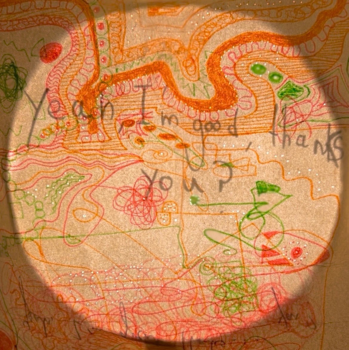 Illustration on beige paper full of squiggles and doodles in bright green, orange and pink colours . Behind the illustration is a statement reading ''Yeah, I'm Good, thanks. You?' which is in black pen. Highlighted by a light shining through the paper. There are pinholes in the illustration at various points allowing light to come through.