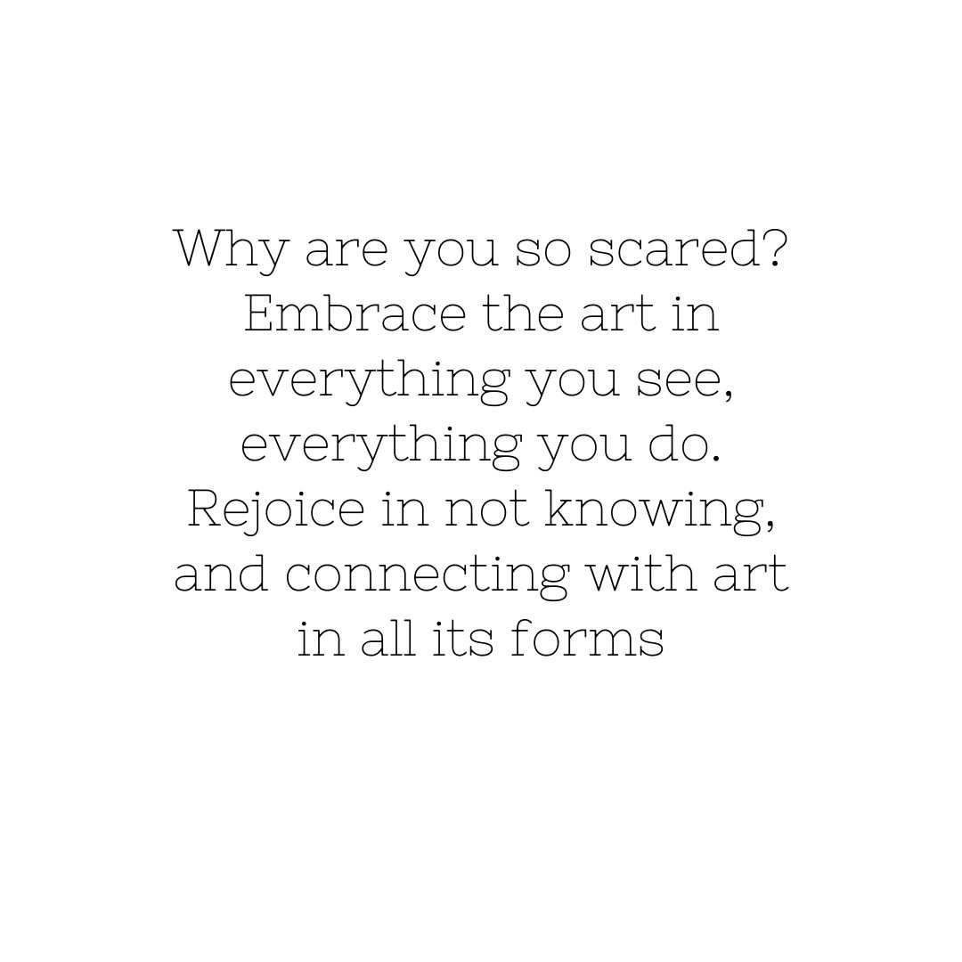 image of the following text :Why are you so scared? Embrace the art in everything you see, everything you do. Rejoice in not knowing, and connecting with art in all its forms