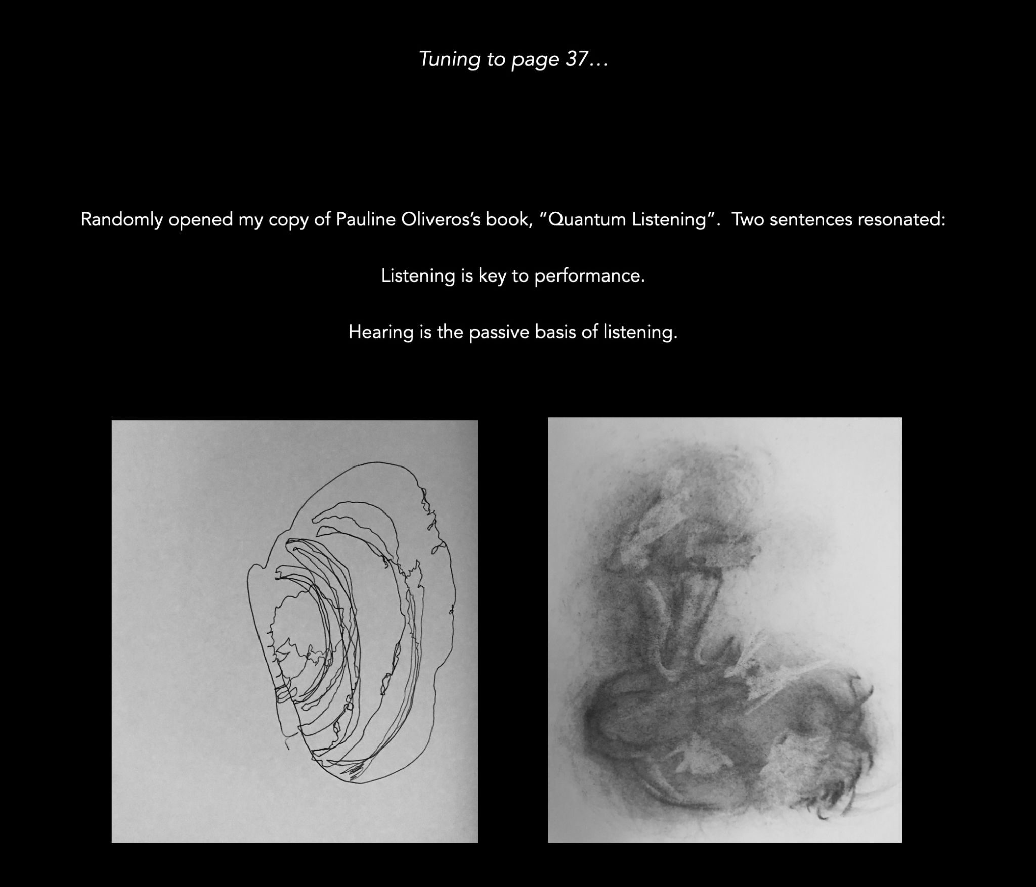 Randomly opened my copy of Pauline Oliveros’s book, “Quantum Listening”. Two sentences resonated: Listening is key to performance. Hearing is the passive basis of listening. This writing coupled with 2 of my past daily drawings, considering noticing as listening.