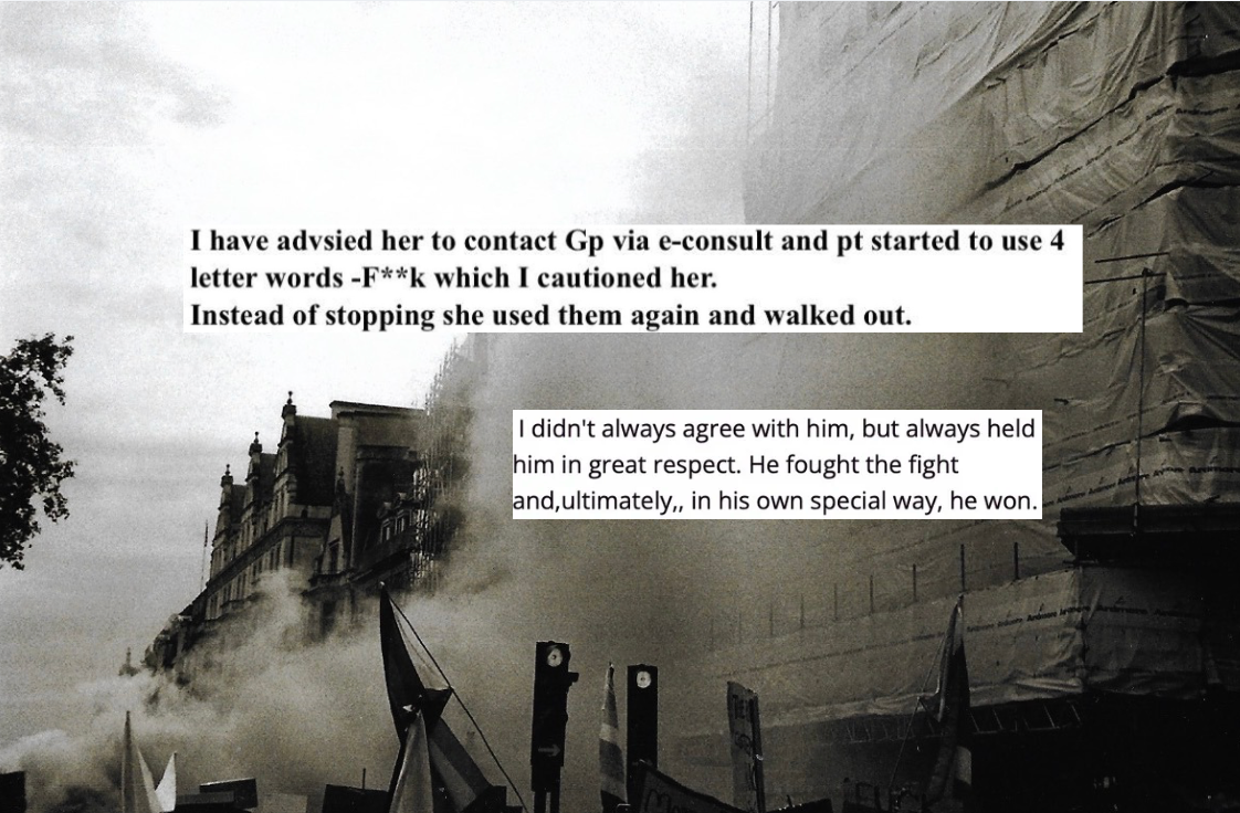 Black and white photograph is a building with flags and smoke outside of it. Two separate layers of text applied on top: I have advised her to contact GP and pt started to use 4 letter words - F***k which I cautioned her. Instead of stopping she used them again and walked out. Second text: I didn’t always agree with him, but always held him in great respect. He fought the fight and ultimately in his own special way, he won.