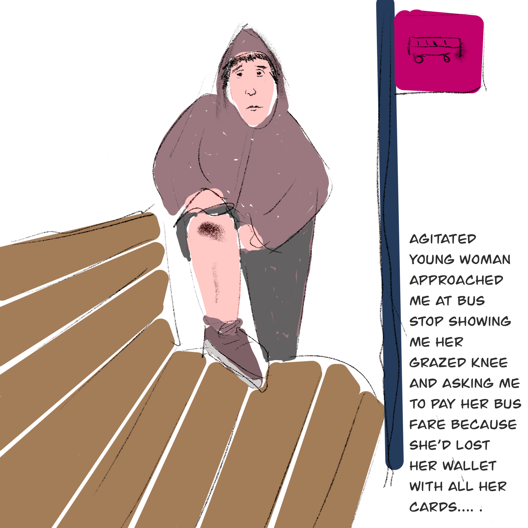 Sketch of woman at bus stop showing her grazed knee, with text saying: Agitated Young woman approached me at bus stop showing me her grazed knee and asking me to pay her bus fare because she’d lost her wallet with all her cards…. .