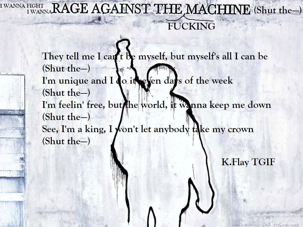 A RAge against the machine poster with K.Flay Lyrics from the song TGIF overlayed 'I wanna fight, I wanna rage against the fucking machine (Shut the—) They tell me I can't be myself, but myself's all I can be (Shut the—) I'm unique and I do it seven days of the week (Shut the—) I'm feelin' free, but the world, it wanna keep me down (Shut the—) See, I'm a king, I won't let anybody take my crown (Shut the—)'