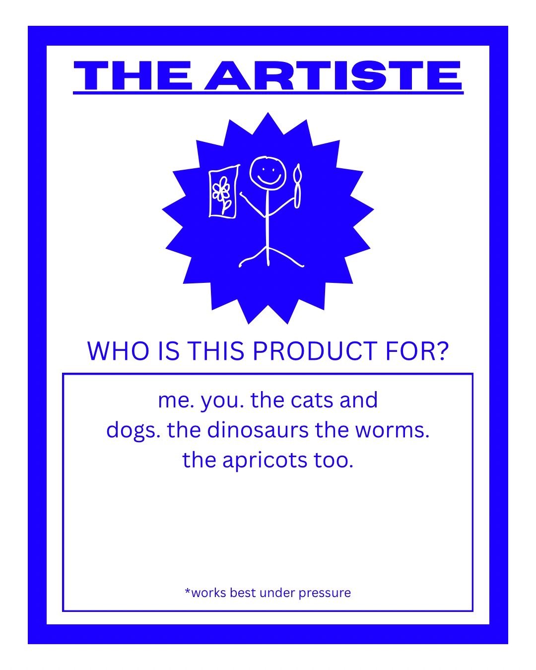 A rectangular label that says ‘THE ARTIST’ on the top. Below ‘who is this product for?’ In a box the answer: me. you. the cats and dogs. the dinosaurs the worms. the apricots too.’ In small letters in the bottom of the label ‘* works best under pressure’