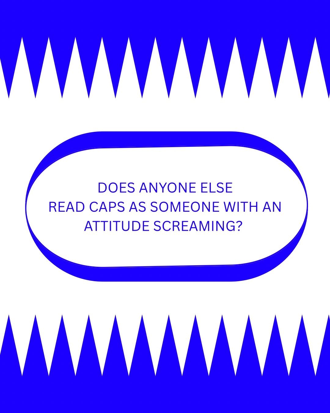 On the top and bottom of the page, triangle shapes in line, forming teeth like shapes. In the middle oval shape with the text ‘DOES ANYONE ELSE READ CAPS AS SOMEONE WITH AN ATTITUDE SCREAMING?’