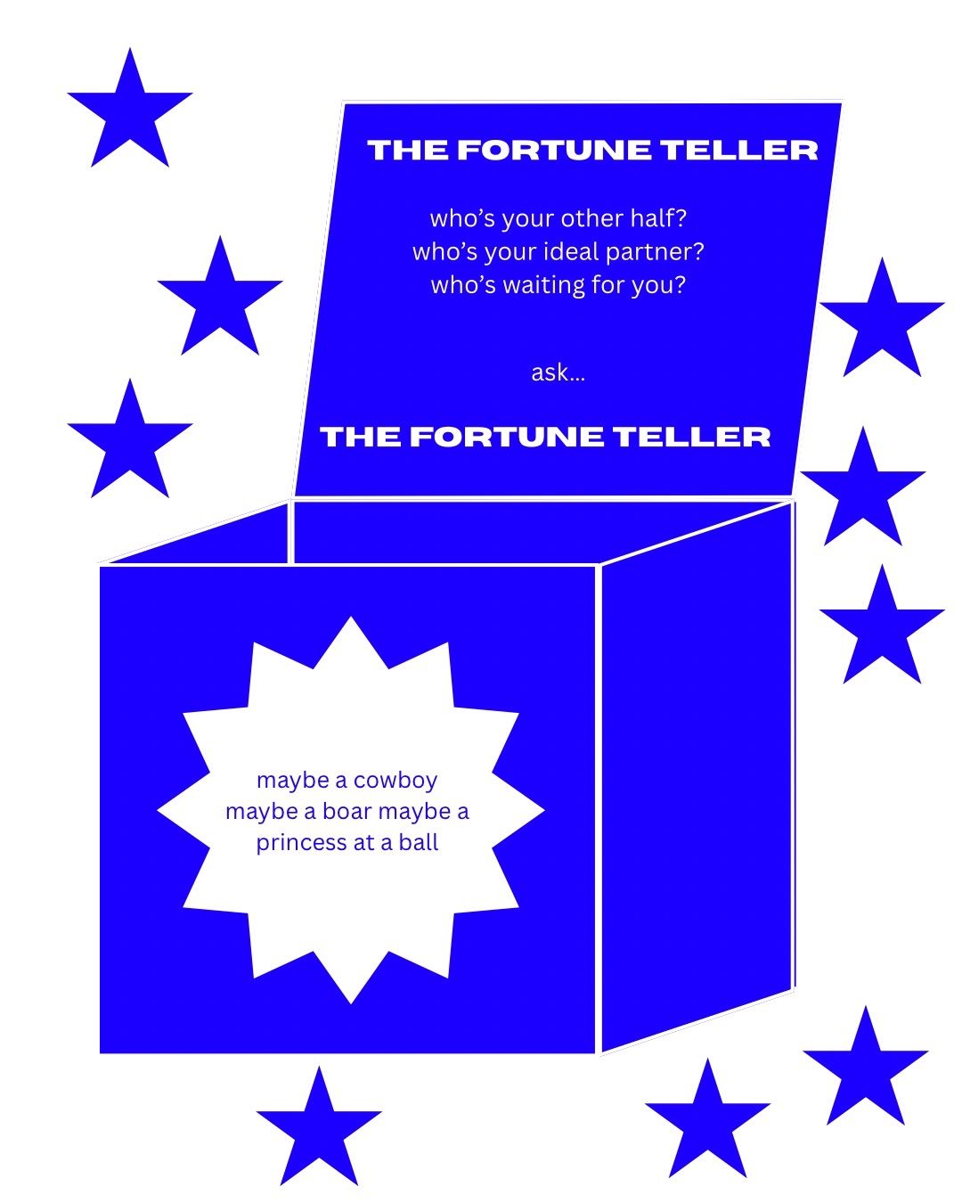 Several star shapes scattered around. A box shape with the text: THE FORTUNE TELLER. who’s your other half? who’s your ideal partner?who’s waiting for you? ask… THE FORTUNE TELLER. On the front of the box a star shaped sticker with the text: maybe a cowboy maybe a boar maybe a princess at a ball.