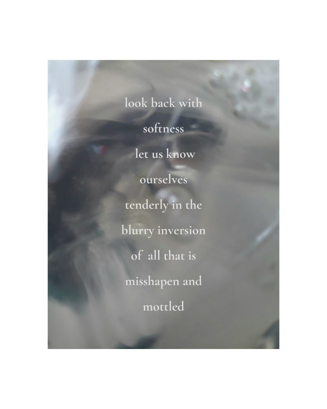 a blurry close up photograph of swirling water with the poem overlaid that reads: look back with softness.  let us know ourselves tenderly in the blurry inversion of all that is misshapen and mottled